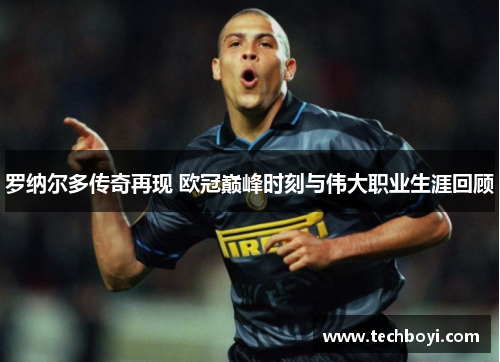 罗纳尔多传奇再现 欧冠巅峰时刻与伟大职业生涯回顾